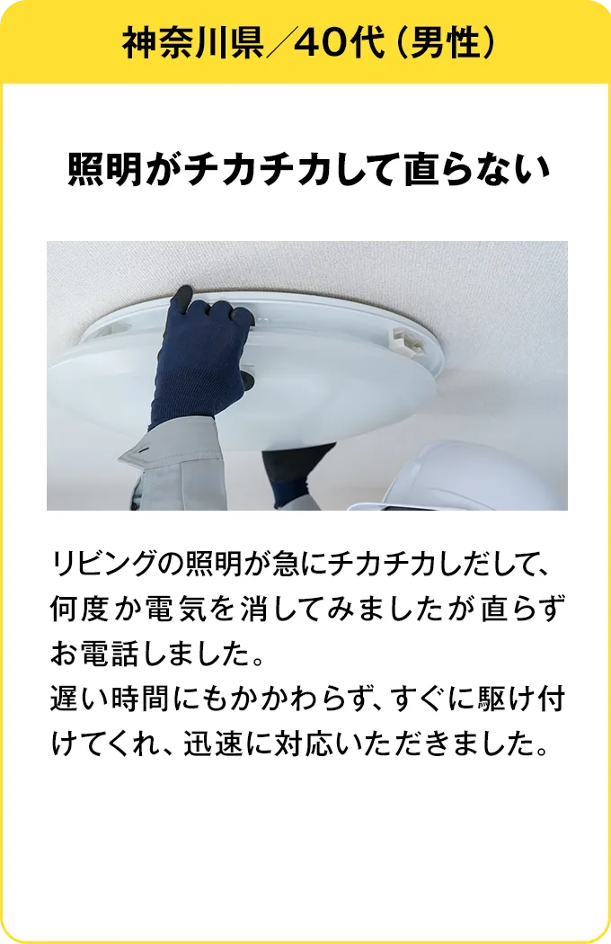神奈川県・40代・男性 照明がチカチカして直らない：リビングの照明が急にチカチカしだして、何度か電気を消してみましたが直らずお電話しました。遅い時間にもかかわらず、すぐに駆け付けてくれ、迅速に対応いただきました。
